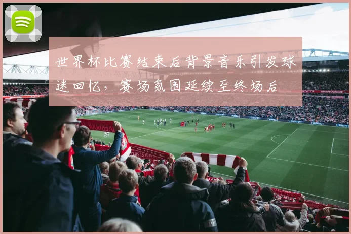 世界杯比赛结束后背景音乐引发球迷回忆，赛场氛围延续至终场后