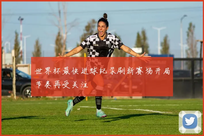 世界杯最快进球纪录刷新赛场开局节奏再受关注