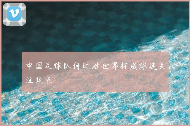 中国足球队何时进世界杯成球迷关注焦点
