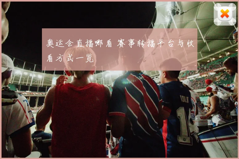 奥运会直播哪看 赛事转播平台与收看方式一览